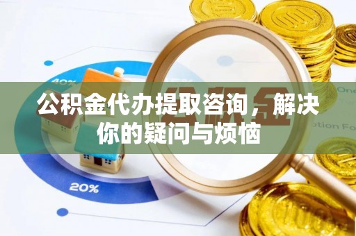 平川公积金代办提取咨询，解决你的疑问与烦恼
