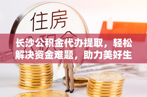 阿巴嘎旗长沙公积金代办提取，轻松解决资金难题，助力美好生活