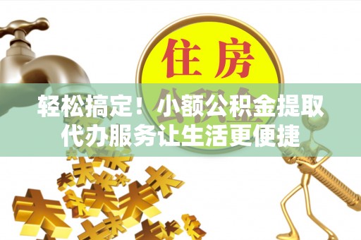 孝南轻松搞定！小额公积金提取代办服务让生活更便捷
