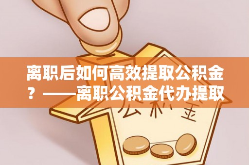房产离职后如何高效提取公积金？——离职公积金代办提取全流程解析