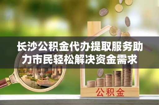磐石长沙公积金代办提取服务助力市民轻松解决资金需求
