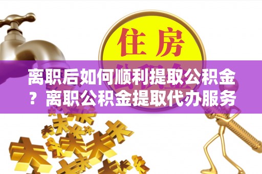磐石离职后如何顺利提取公积金？离职公积金提取代办服务帮你搞定！