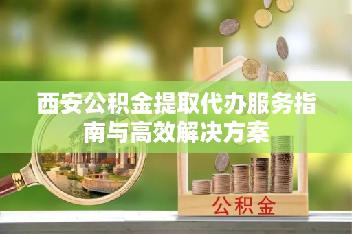 沅江西安公积金提取代办服务指南与高效解决方案