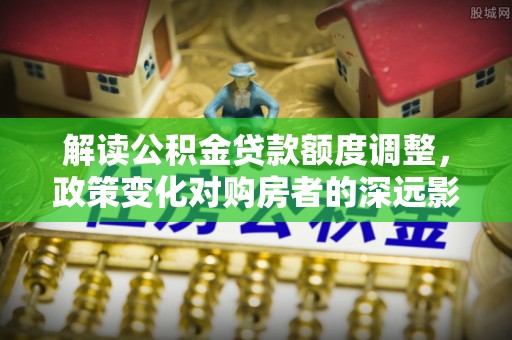 弋阳解读公积金贷款额度调整，政策变化对购房者的深远影响