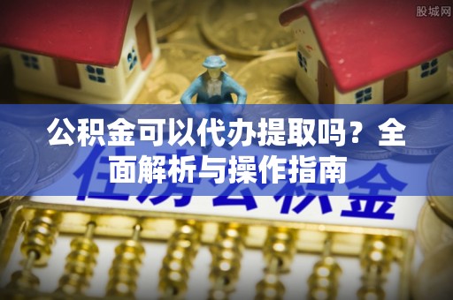 召陵公积金可以代办提取吗？全面解析与操作指南
