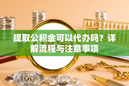 弋阳提取公积金可以代办吗？详解流程与注意事项