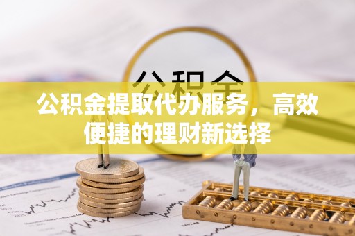 朝天公积金提取代办服务，高效便捷的理财新选择