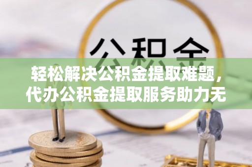 平罗轻松解决公积金提取难题，代办公积金提取服务助力无忧生活