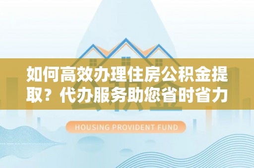 浈江如何高效办理住房公积金提取？代办服务助您省时省力