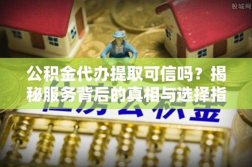 长武公积金代办提取可信吗？揭秘服务背后的真相与选择指南