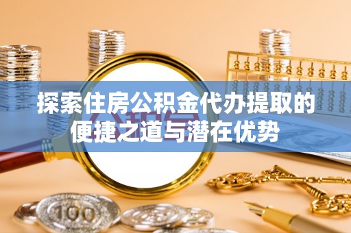 天柱探索住房公积金代办提取的便捷之道与潜在优势