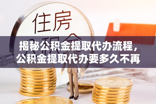 福贡揭秘公积金提取代办流程，公积金提取代办要多久不再迷茫