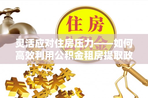 武乡灵活应对住房压力——如何高效利用公积金租房提取政策