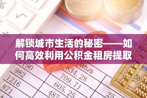 霍邱解锁城市生活的秘密——如何高效利用公积金租房提取政策优化居住体验