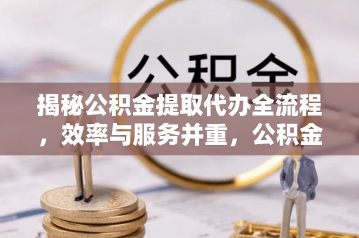 高效揭秘公积金提取代办全流程，效率与服务并重，公积金提取代办要多久不再是难题