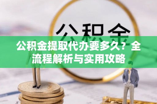高效公积金提取代办要多久？全流程解析与实用攻略