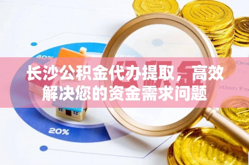 高效长沙公积金代办提取，高效解决您的资金需求问题