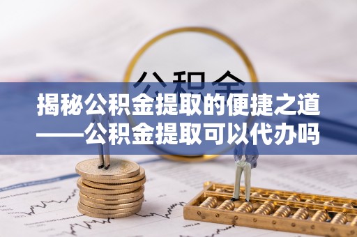 三山揭秘公积金提取的便捷之道——公积金提取可以代办吗？