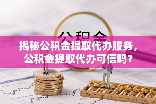 霍邱揭秘公积金提取代办服务，公积金提取代办可信吗？