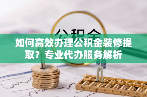 敦煌如何高效办理公积金装修提取？专业代办服务解析