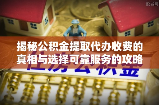 精准揭秘公积金提取代办收费的真相与选择可靠服务的攻略