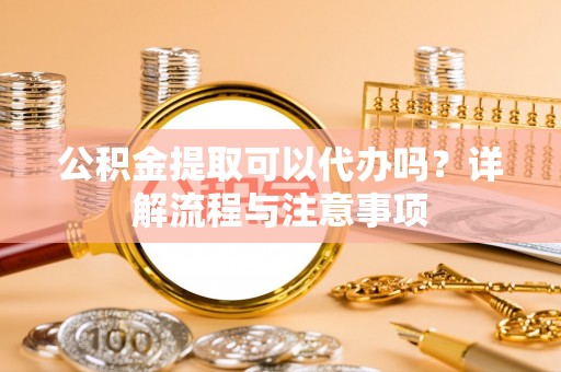 新乡公积金提取可以代办吗？详解流程与注意事项