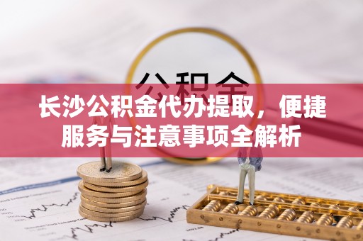 佛坪长沙公积金代办提取，便捷服务与注意事项全解析