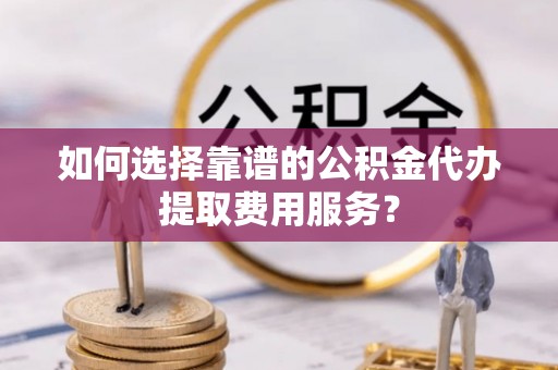 佛坪如何选择靠谱的公积金代办提取费用服务？
