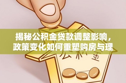 贡井揭秘公积金贷款调整影响，政策变化如何重塑购房与理财规划