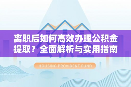 宜黄离职后如何高效办理公积金提取？全面解析与实用指南
