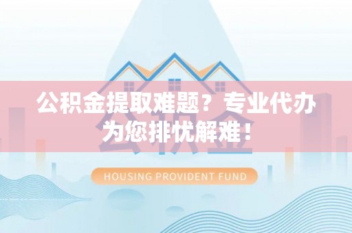 三门峡公积金提取难题？专业代办为您排忧解难！