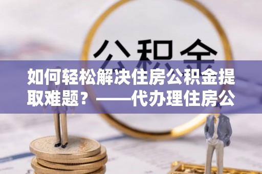 广州如何轻松解决住房公积金提取难题？——代办理住房公积金提取服务解析