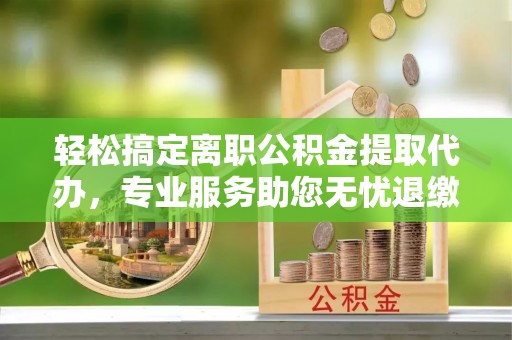 罗田轻松搞定离职公积金提取代办，专业服务助您无忧退缴