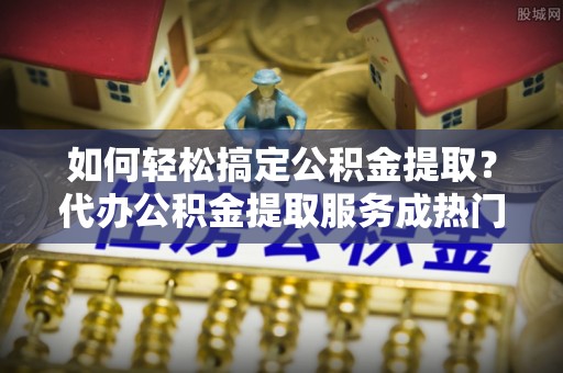 旗津如何轻松搞定公积金提取？代办公积金提取服务成热门选择
