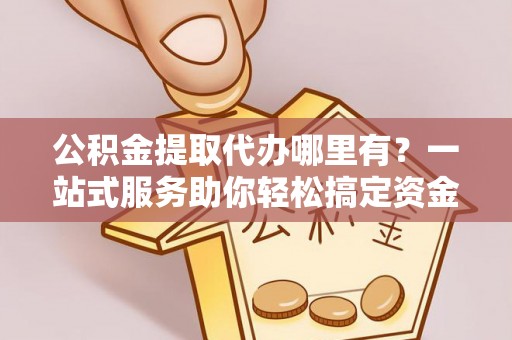 祁门公积金提取代办哪里有？一站式服务助你轻松搞定资金难题