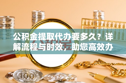 台东公积金提取代办要多久？详解流程与时效，助您高效办理