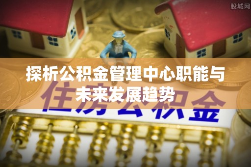 新港探析公积金管理中心职能与未来发展趋势