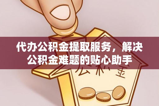 邵阳县代办公积金提取服务，解决公积金难题的贴心助手