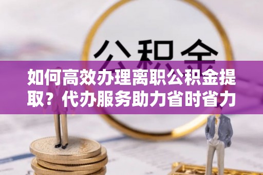 鱼台如何高效办理离职公积金提取？代办服务助力省时省力