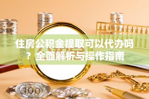 玉树住房公积金提取可以代办吗？全面解析与操作指南