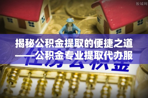 武夷山揭秘公积金提取的便捷之道——公积金专业提取代办服务解析