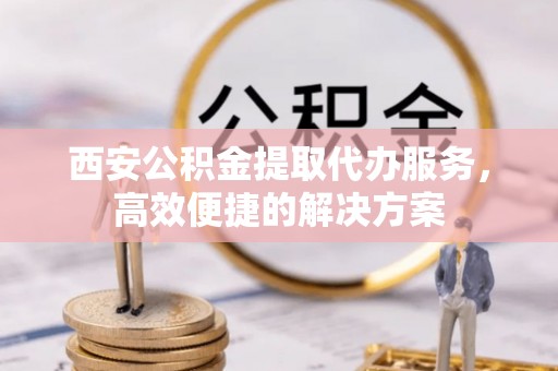 昌都西安公积金提取代办服务，高效便捷的解决方案