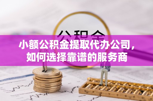 新疆小额公积金提取代办公司，如何选择靠谱的服务商