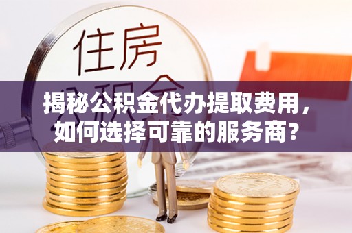 长子揭秘公积金代办提取费用，如何选择可靠的服务商？