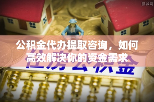 花垣公积金代办提取咨询，如何高效解决你的资金需求