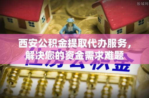 延庆西安公积金提取代办服务，解决您的资金需求难题