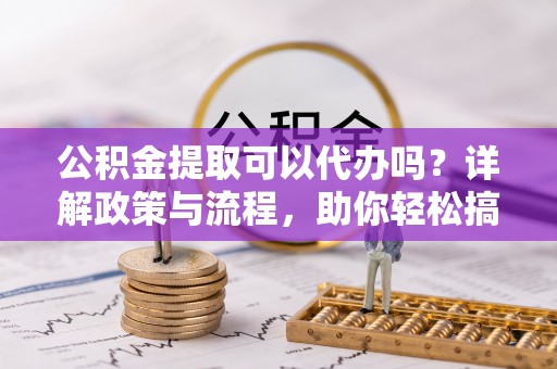 贵南公积金提取可以代办吗？详解政策与流程，助你轻松搞定！