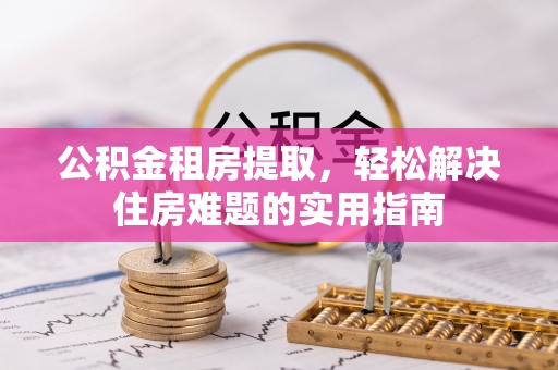 洪江公积金租房提取，轻松解决住房难题的实用指南