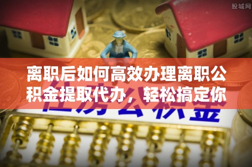 西螺离职后如何高效办理离职公积金提取代办，轻松搞定你的公积金
