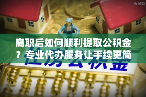 武义离职后如何顺利提取公积金？专业代办服务让手续更简单